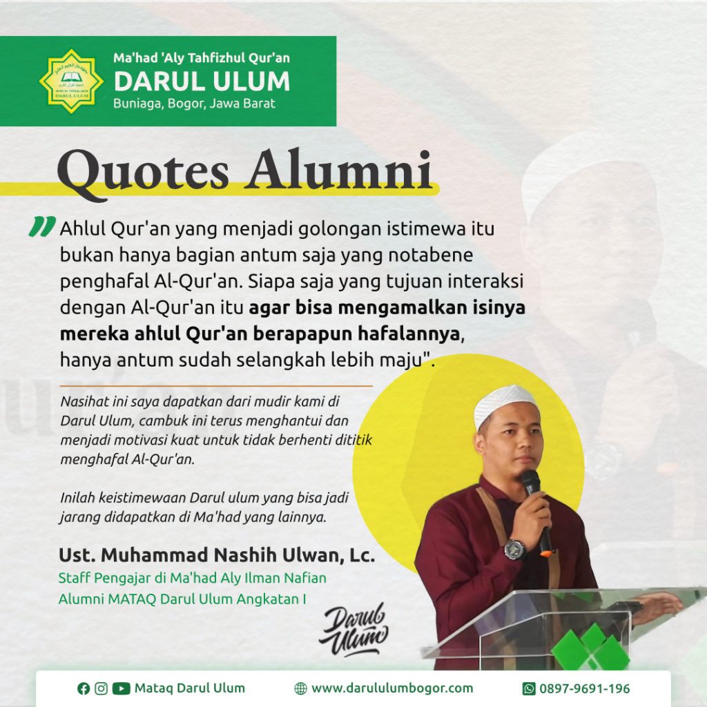 Ahlul Qur'an yang menjadi golongan istimewa itu bukan hanya bagian antum saja yang notabene penghafal Al-Qur'an. Siapa saja yang tujuan interaksi dengan Al-Qur'an itu agar bisa mengamalkan isinya mereka ahlul Qur'an berapapun hafalannya, hanya antum sudah selangkah lebih maju. Nasihat ini saya dapatkan dari mudir kami di Darul Ulum, cambuk ini terus menghantui dan menjadi motivasi kuat untuk tidak berhenti dititik menghafal Al-Qur'an. Inilah keistimewaan Darul ulum yang bisa jadi jarang didapatkan di Ma'had yang lainnya.".